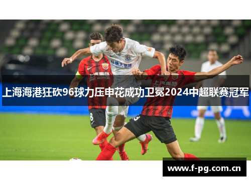 上海海港狂砍96球力压申花成功卫冕2024中超联赛冠军