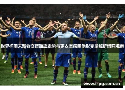 世界杯周末新老交替赔率走势与更衣室氛围隐形变量解析博弈观察