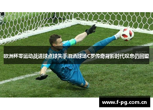 欧洲杯零运动战进球点球失手泪洒球场C罗传奇背影时代叹息仍回望